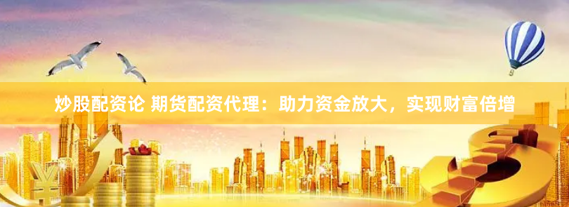 炒股配资论 期货配资代理：助力资金放大，实现财富倍增