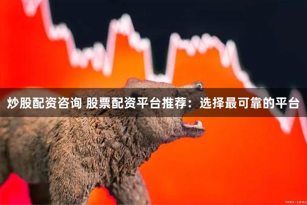 炒股配资咨询 股票配资平台推荐：选择最可靠的平台