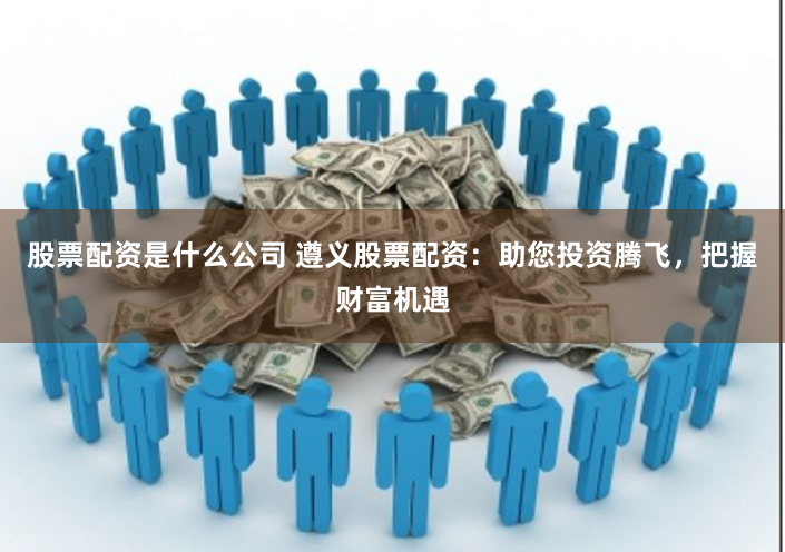 股票配资是什么公司 遵义股票配资：助您投资腾飞，把握财富机遇