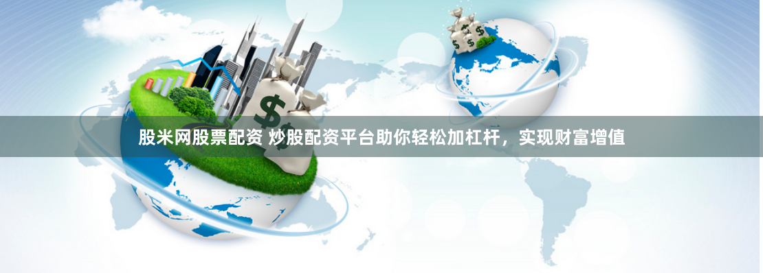 股米网股票配资 炒股配资平台助你轻松加杠杆，实现财富增值