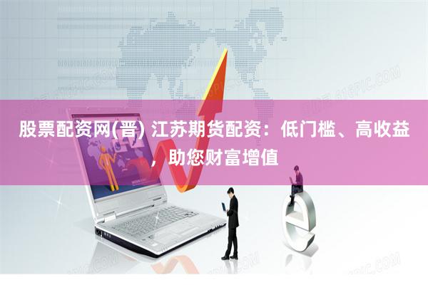 股票配资网(晋) 江苏期货配资：低门槛、高收益，助您财富增值