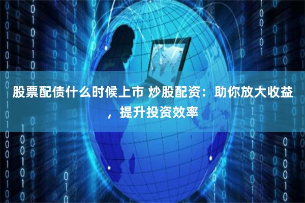股票配债什么时候上市 炒股配资：助你放大收益，提升投资效率