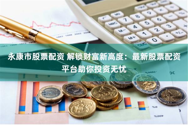 永康市股票配资 解锁财富新高度：最新股票配资平台助你投资无忧