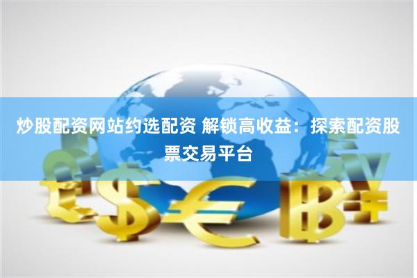 炒股配资网站约选配资 解锁高收益：探索配资股票交易平台