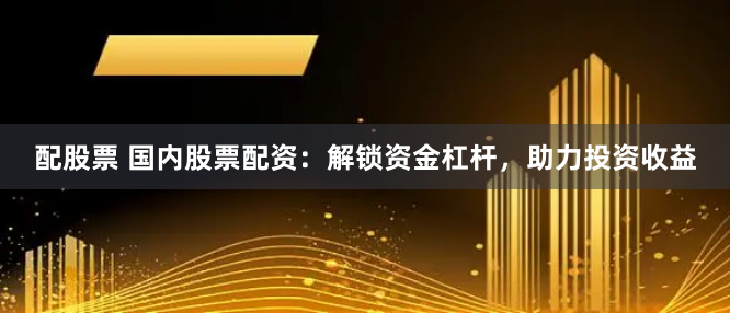 配股票 国内股票配资：解锁资金杠杆，助力投资收益